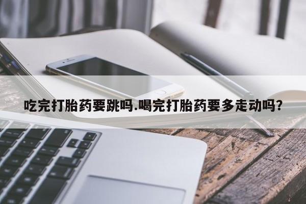 推荐个卖打胎药的微信吃完打胎药要跳吗.喝完打胎药要多走动吗？