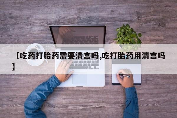 推荐个卖打胎药的微信【吃药打胎药需要清宫吗,吃打胎药用清宫吗】