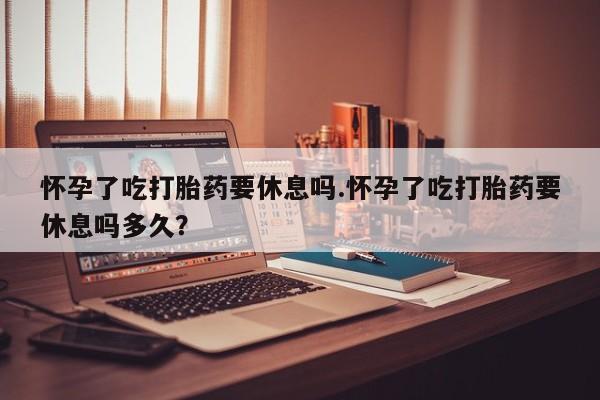 推荐个卖打胎药的微信怀孕了吃打胎药要休息吗.怀孕了吃打胎药要休息吗多久？