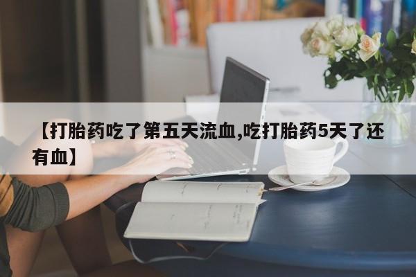 推荐个卖打胎药的微信【打胎药吃了第五天流血,吃打胎药5天了还有血】