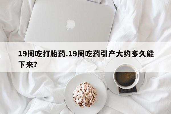 推荐个卖打胎药的微信19周吃打胎药.19周吃药引产大约多久能下来？