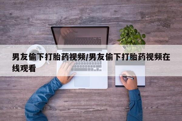 推荐个卖打胎药的微信男友偷下打胎药视频/男友偷下打胎药视频在线观看