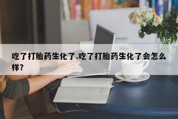 推荐个卖打胎药的微信吃了打胎药生化了.吃了打胎药生化了会怎么样？