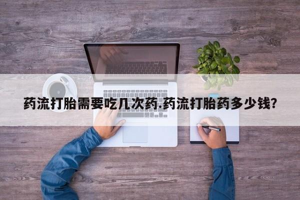 推荐个卖打胎药的微信药流打胎需要吃几次药.药流打胎药多少钱？