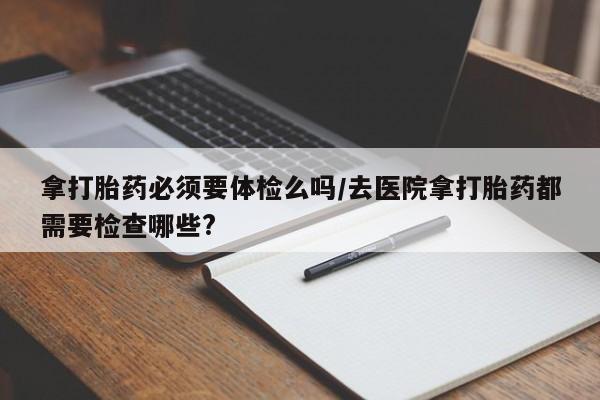 推荐个卖打胎药的微信拿打胎药必须要体检么吗/去医院拿打胎药都需要检查哪些?