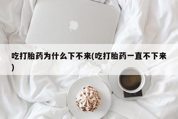 推荐个卖打胎药的微信吃打胎药为什么下不来(吃打胎药一直不下来)