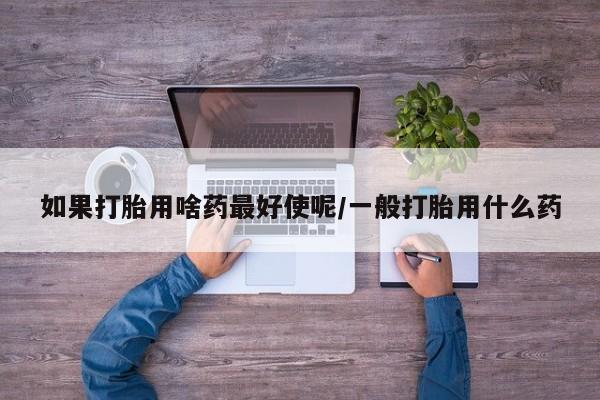 推荐个卖打胎药的微信如果打胎用啥药最好使呢/一般打胎用什么药