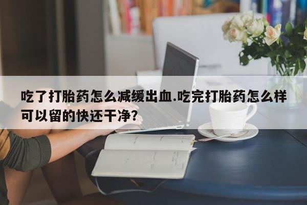 推荐个卖打胎药的微信吃了打胎药怎么减缓出血.吃完打胎药怎么样可以留的快还干净？