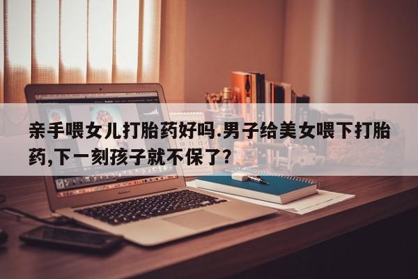 推荐个卖打胎药的微信亲手喂女儿打胎药好吗.男子给美女喂下打胎药,下一刻孩子就不保了？