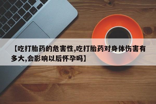 推荐个卖打胎药的微信【吃打胎药的危害性,吃打胎药对身体伤害有多大,会影响以后怀孕吗】