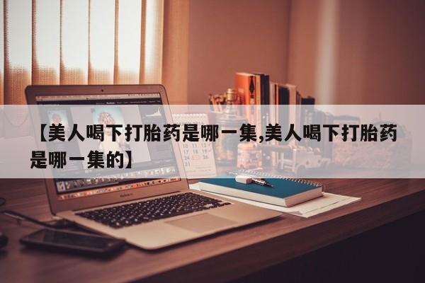 推荐个卖打胎药的微信【美人喝下打胎药是哪一集,美人喝下打胎药是哪一集的】