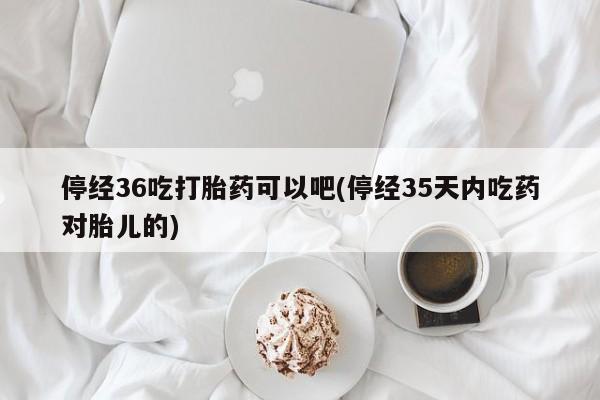 推荐个卖打胎药的微信停经36吃打胎药可以吧(停经35天内吃药对胎儿的)