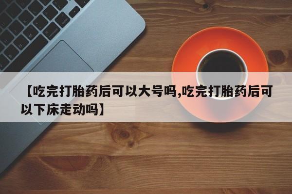 推荐个卖打胎药的微信【吃完打胎药后可以大号吗,吃完打胎药后可以下床走动吗】