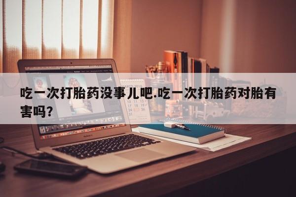 推荐个卖打胎药的微信吃一次打胎药没事儿吧.吃一次打胎药对胎有害吗？