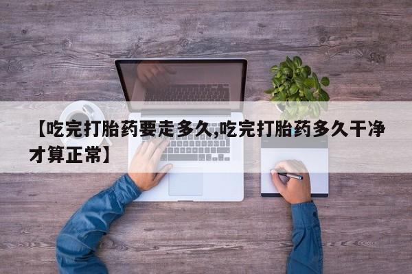 推荐个卖打胎药的微信【吃完打胎药要走多久,吃完打胎药多久干净才算正常】