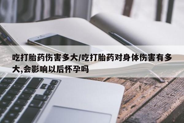 推荐个卖打胎药的微信吃打胎药伤害多大/吃打胎药对身体伤害有多大,会影响以后怀孕吗