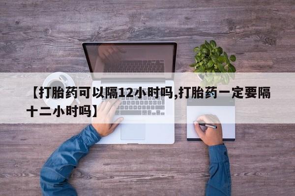 推荐个卖打胎药的微信【打胎药可以隔12小时吗,打胎药一定要隔十二小时吗】